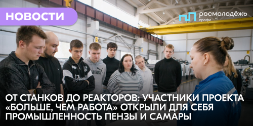 От станков до реакторов: участники проекта «Больше, чем работа» открыли для себя промышленность Пензы и Самары